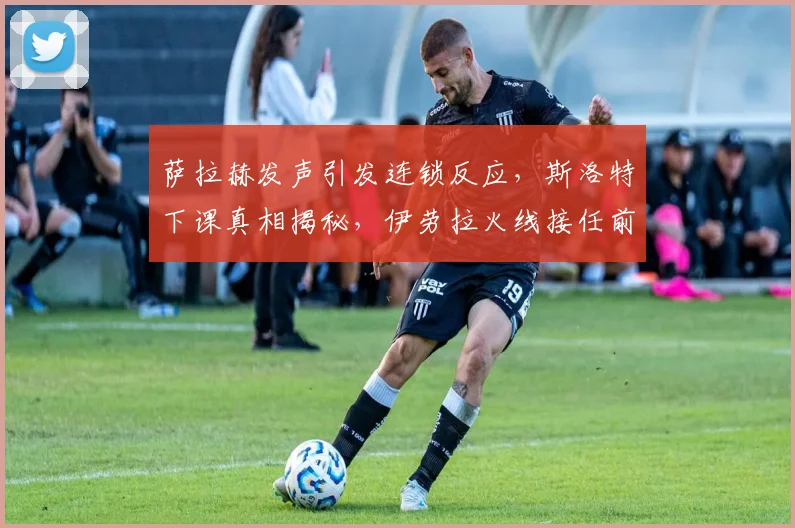 萨拉赫发声引发连锁反应，斯洛特下课真相揭秘，伊劳拉火线接任前景分析