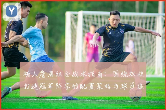湖人詹眉组合战术指南:围绕双核打造冠军阵容的配置策略与球员选择