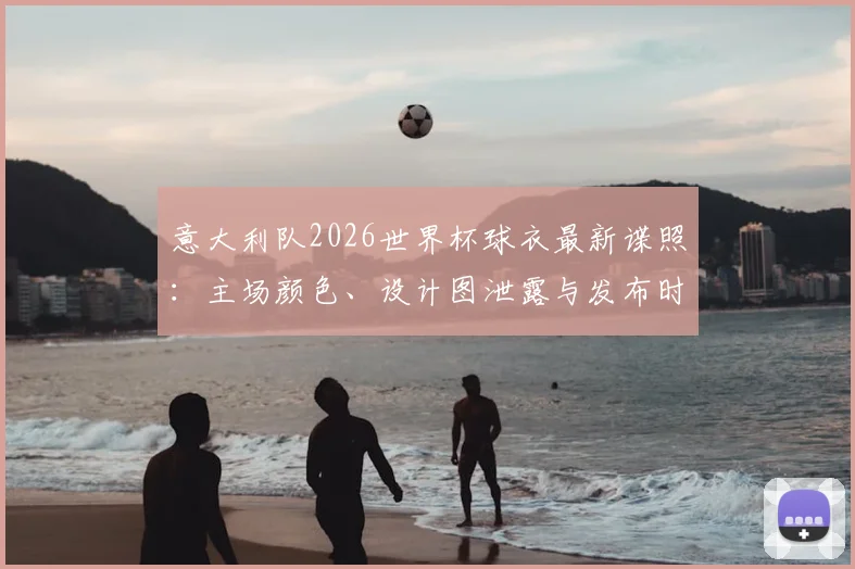意大利队2026世界杯球衣最新谍照:主场颜色、设计图泄露与发布时间购买指南
