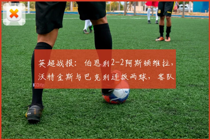 英超战报:伯恩利2-2阿斯顿维拉,沃特金斯与巴克利连扳两球,客队绝境抢分