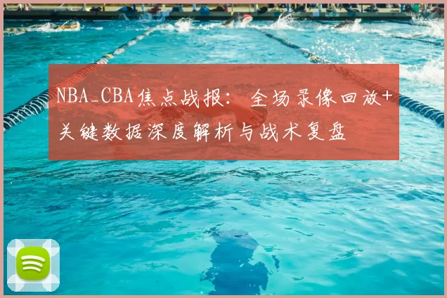 NBA_CBA焦点战报：全场录像回放+关键数据深度解析与战术复盘