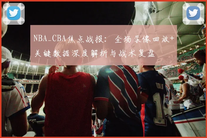 NBA_CBA焦点战报:全场录像回放+关键数据深度解析与战术复盘