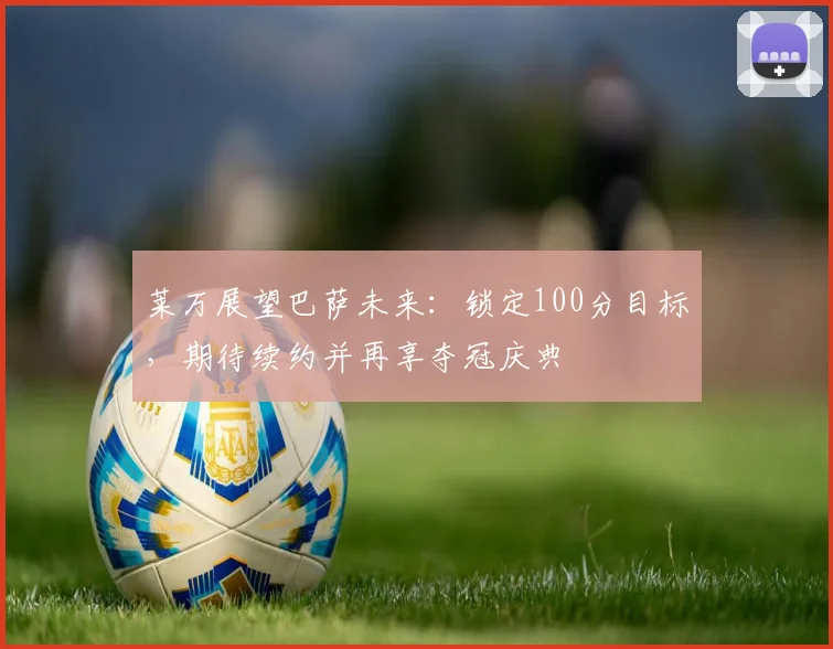 莱万展望巴萨未来：锁定100分目标，期待续约并再享夺冠庆典